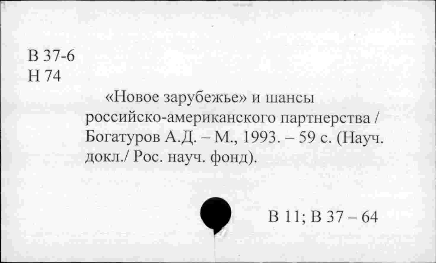 ﻿В 37-6
Н 74
«Новое зарубежье» и шансы российско-американского партнерства / Богатуров А.Д. - М., 1993. - 59 с. (Науч, докл./ Рос. науч. фонд).
В 11; В 37-64